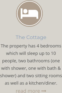 The Cottage The property has 4 bedrooms which will sleep up to 10 people, two bathrooms (one with shower, one with bath & shower) and two sitting rooms as well as a kitchen/diner. read more 